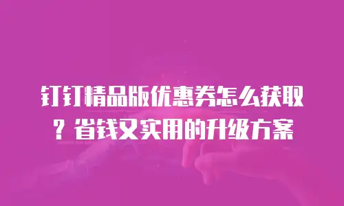 钉钉精品版优惠券怎么获取？省钱又实用的升级方案