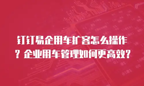 钉钉易企用车扩容怎么操作？企业用车管理如何更高效？