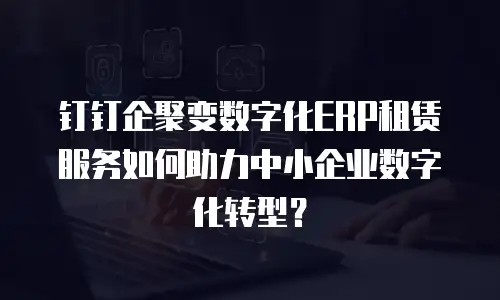 钉钉企聚变数字化ERP租赁服务如何助力中小企业数字化转型？