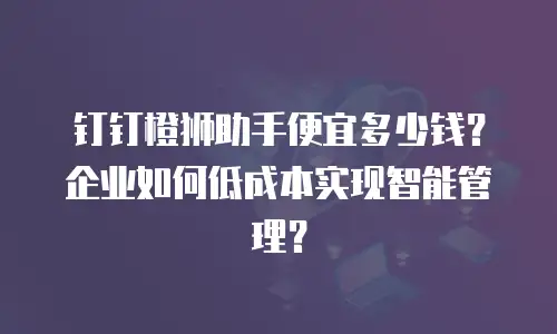 钉钉橙狮助手便宜多少钱？企业如何低成本实现智能管理？