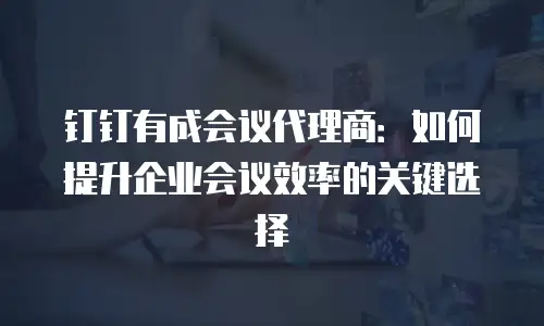 钉钉有成会议代理商：如何提升企业会议效率的关键选择
