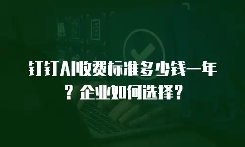 钉钉AI收费标准多少钱一年？企业如何选择？