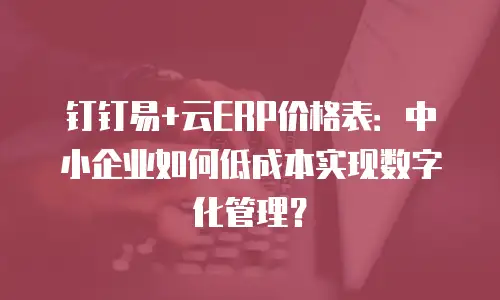 钉钉易+云ERP价格表：中小企业如何低成本实现数字化管理？