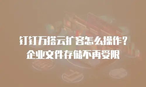 钉钉万搭云扩容怎么操作？企业文件存储不再受限
