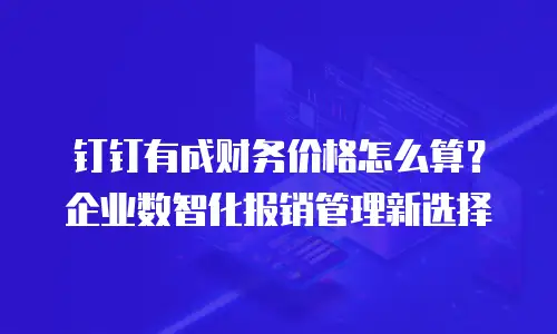 钉钉有成财务价格怎么算？企业数智化报销管理新选择