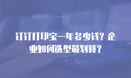 钉钉打印宝一年多少钱？企业如何选型最划算？