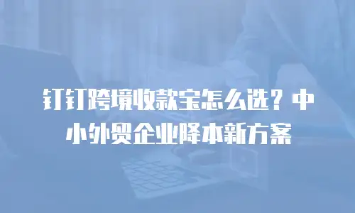 钉钉跨境收款宝怎么选？中小外贸企业降本新方案