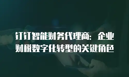 钉钉智能财务代理商：企业财税数字化转型的关键角色
