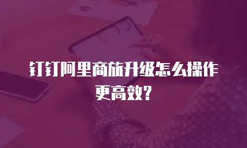 钉钉阿里商旅升级怎么操作更高效？