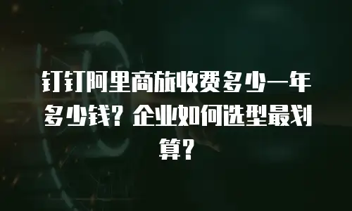 钉钉阿里商旅收费多少一年多少钱？企业如何选型最划算？