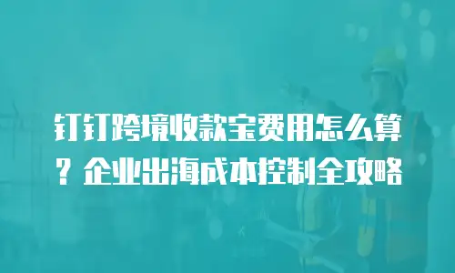 钉钉跨境收款宝费用怎么算？企业出海成本控制全攻略