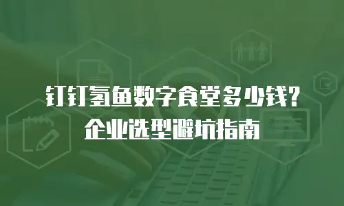 钉钉氢鱼数字食堂多少钱？企业选型避坑指南