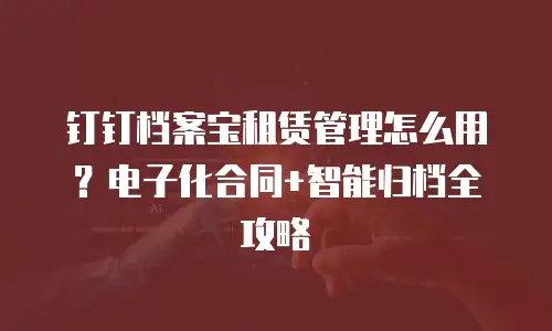 钉钉档案宝租赁管理怎么用？电子化合同+智能归档全攻略