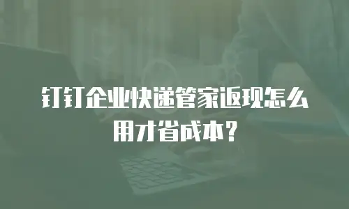 钉钉企业快递管家返现怎么用才省成本？