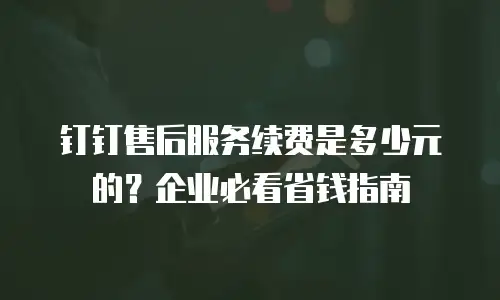 钉钉售后服务续费是多少元的？企业必看省钱指南