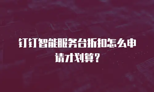 钉钉智能服务台折扣怎么申请才划算？