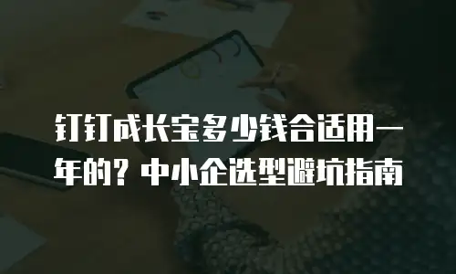 钉钉成长宝多少钱合适用一年的？中小企选型避坑指南