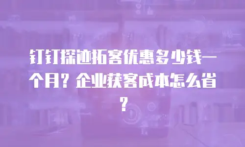 钉钉探迹拓客优惠多少钱一个月？企业获客成本怎么省？