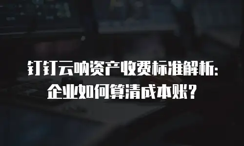 钉钉云呐资产收费标准解析：企业如何算清成本账？