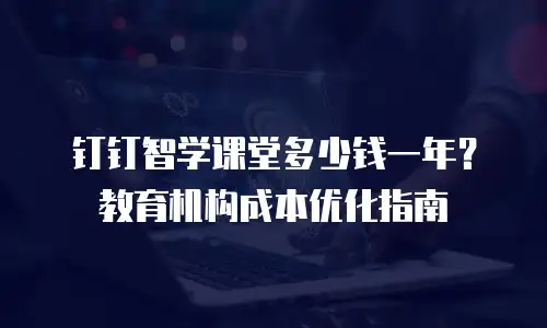 钉钉智学课堂多少钱一年？教育机构成本优化指南