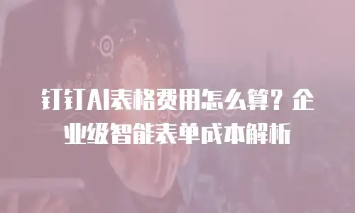 钉钉AI表格费用怎么算？企业级智能表单成本解析