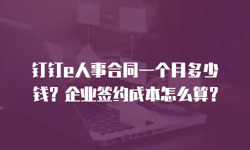 钉钉e人事合同一个月多少钱？企业签约成本怎么算？