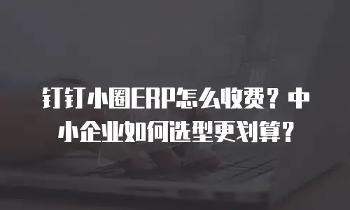 钉钉小圈ERP怎么收费？中小企业如何选型更划算？