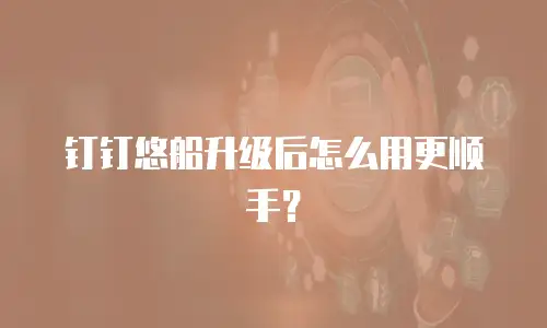 钉钉悠船升级后怎么用更顺手？