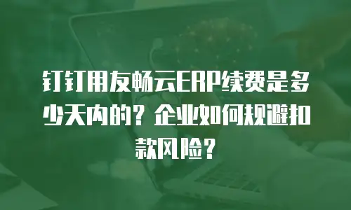 钉钉用友畅云ERP续费是多少天内的？企业如何规避扣款风险？