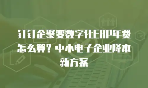 钉钉企聚变数字化ERP年费怎么算？中小电子企业降本新方案