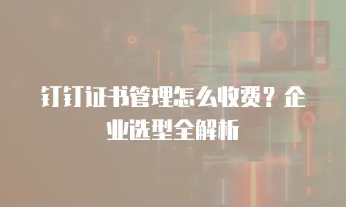 钉钉证书管理怎么收费？企业选型全解析