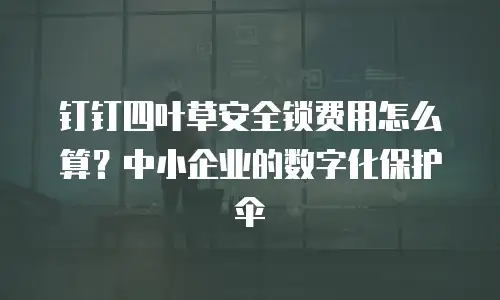 钉钉四叶草安全锁费用怎么算？中小企业的数字化保护伞
