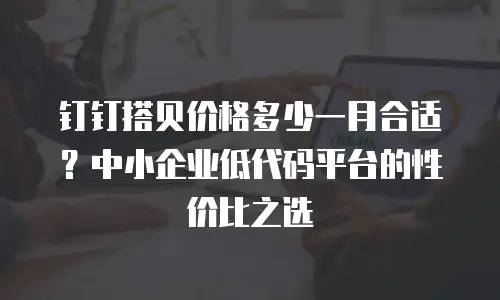 钉钉搭贝价格多少一月合适？中小企业低代码平台的性价比之选