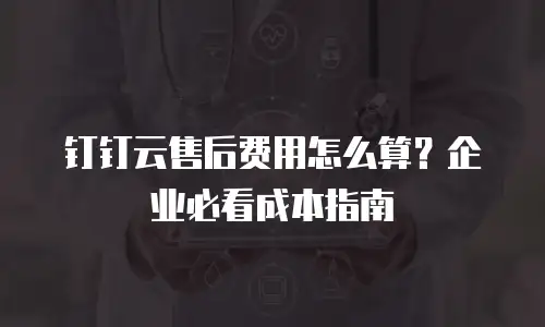 钉钉云售后费用怎么算？企业必看成本指南