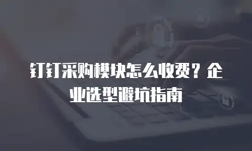 钉钉采购模块怎么收费？企业选型避坑指南