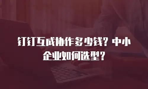 钉钉互成协作多少钱？中小企业如何选型？