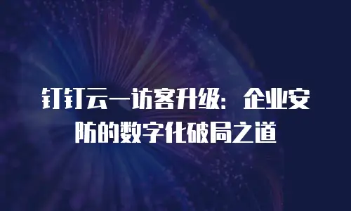 钉钉云一访客升级：企业安防的数字化破局之道