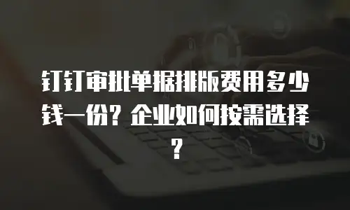 钉钉审批单据排版费用多少钱一份？企业如何按需选择？