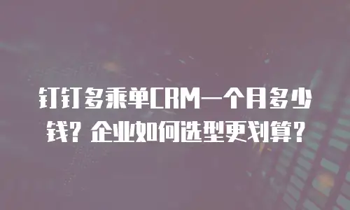 钉钉多乘单CRM一个月多少钱？企业如何选型更划算？