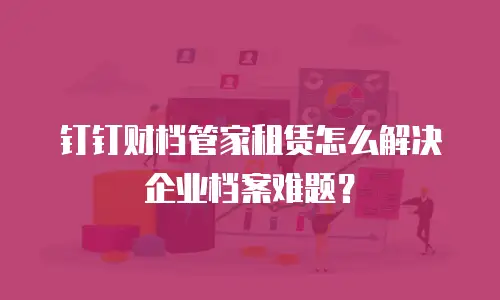 钉钉财档管家租赁怎么解决企业档案难题？