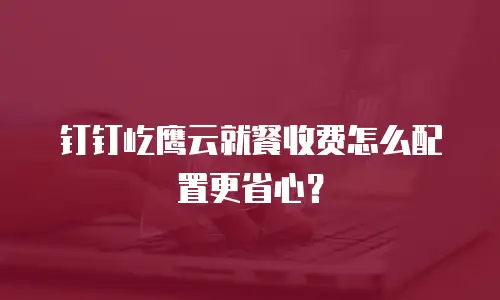 钉钉屹鹰云就餐收费怎么配置更省心？