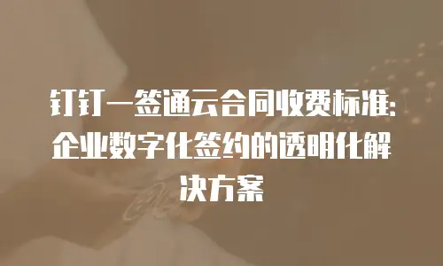 钉钉一签通云合同收费标准：企业数字化签约的透明化解决方案