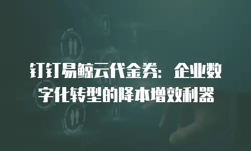 钉钉易鲸云代金券：企业数字化转型的降本增效利器