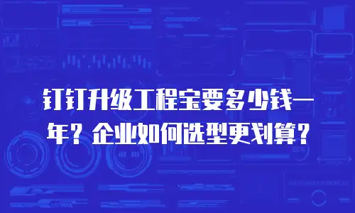 钉钉升级工程宝要多少钱一年？企业如何选型更划算？