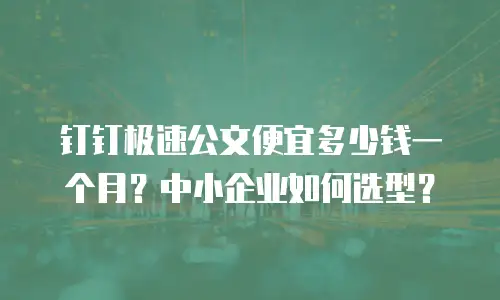钉钉极速公文便宜多少钱一个月？中小企业如何选型？