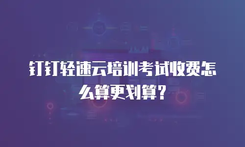 钉钉轻速云培训考试收费怎么算更划算？