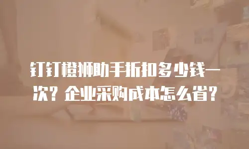 钉钉橙狮助手折扣多少钱一次？企业采购成本怎么省？
