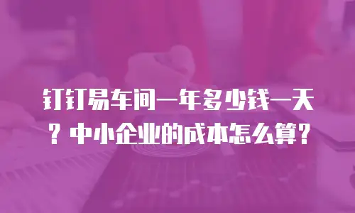 钉钉易车间一年多少钱一天？中小企业的成本怎么算？