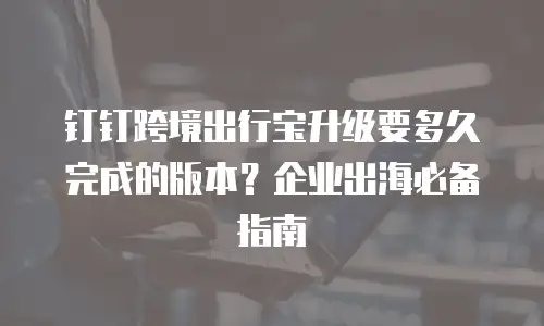 钉钉跨境出行宝升级要多久完成的版本？企业出海必备指南