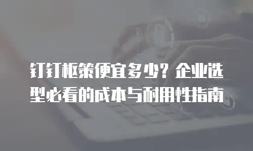 钉钉枢策便宜多少？企业选型必看的成本与耐用性指南